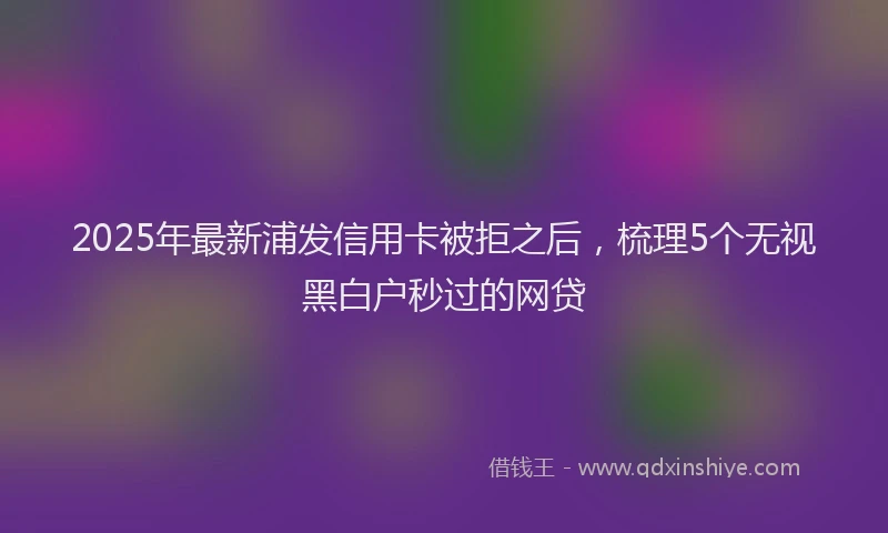 2025年最新浦发信用卡被拒之后，梳理5个无视黑白户秒过的网贷