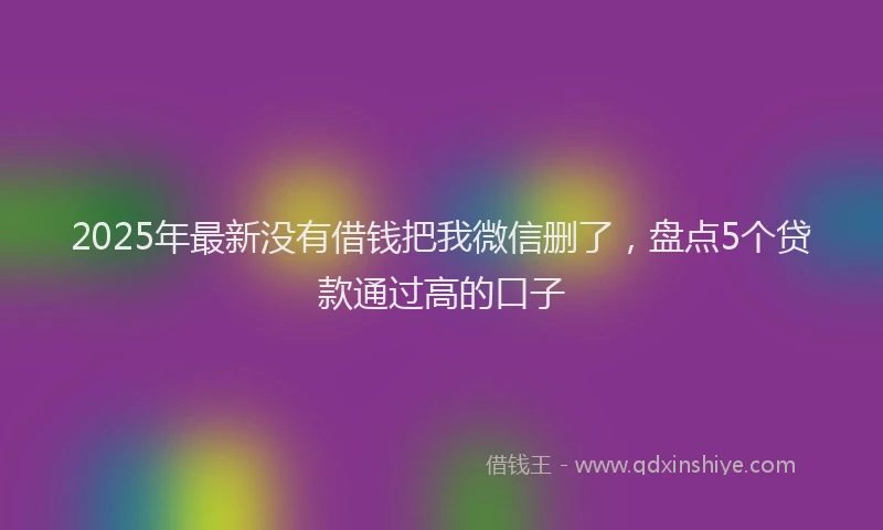 2025年最新没有借钱把我微信删了，盘点5个贷款通过高的口子