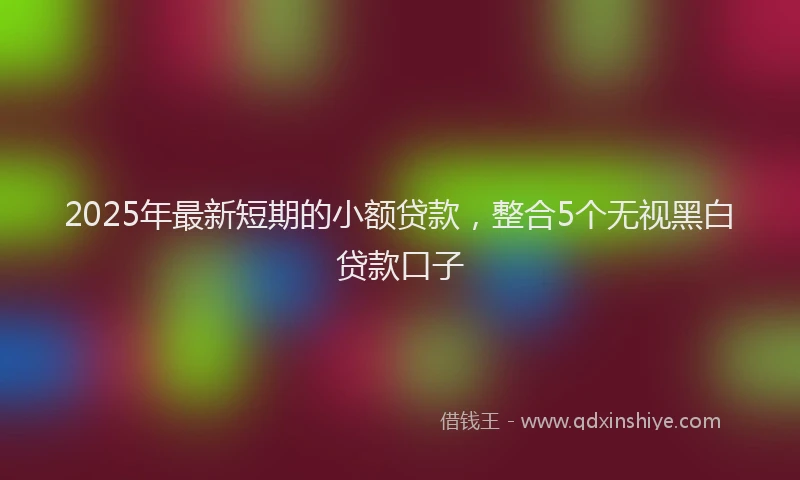 2025年最新短期的小额贷款,整合5个无视黑白贷款口子