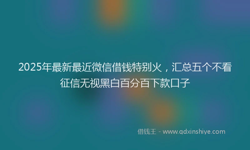 2025年最新最近微信借钱特别火，汇总五个不看征信无视黑白百分百下款口子