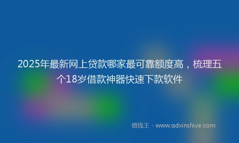2025年最新网上贷款哪家最可靠额度高，梳理五个18岁借款神器快速下款软件