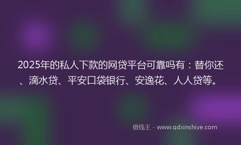 2025年的私人下款的网贷平台可靠吗有：替你还、滴水贷、平安口袋银行、安逸花、人人贷等。
