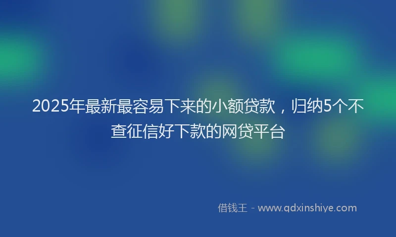 2025年最新最容易下来的小额贷款，归纳5个不查征信好下款的网贷平台