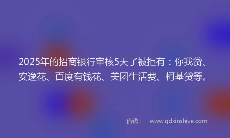 2025年的招商银行审核5天了被拒有：你我贷、安逸花、百度有钱花、美团生活费、柯基贷等。