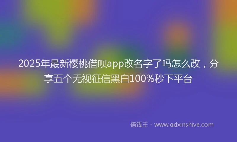 2025年最新樱桃借呗app改名字了吗怎么改，分享五个无视征信黑白100%秒下平台
