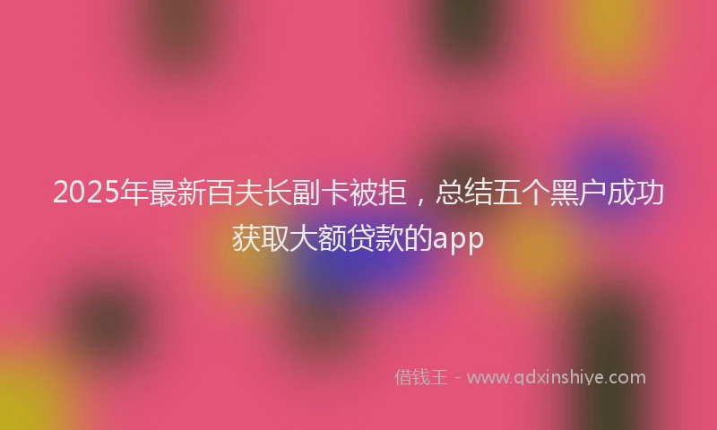 2025年最新百夫长副卡被拒，总结五个黑户成功获取大额贷款的app