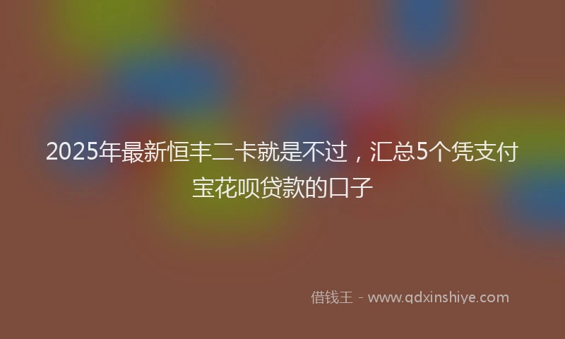 2025年最新恒丰二卡就是不过，汇总5个凭支付宝花呗贷款的口子