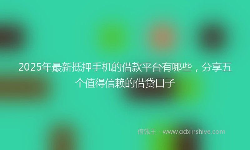 2025年最新抵押手机的借款平台有哪些，分享五个值得信赖的借贷口子
