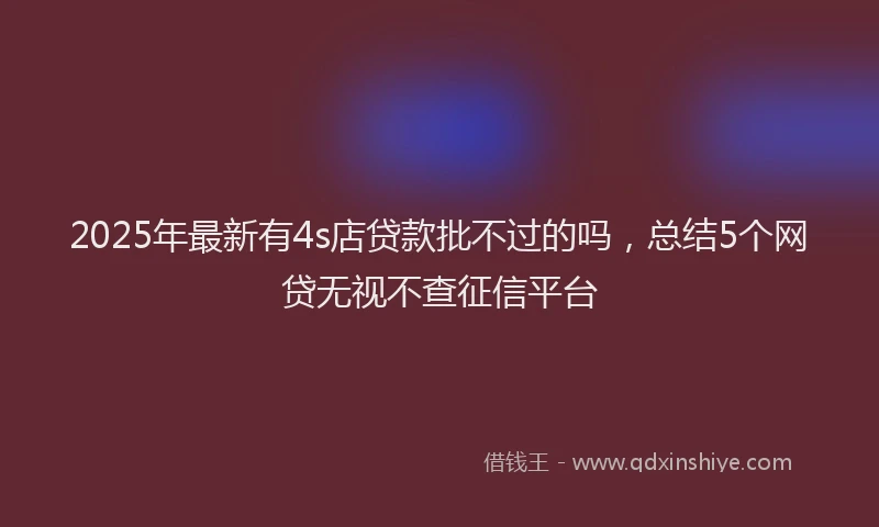 2025年最新有4s店贷款批不过的吗,总结5个网贷无视不查征信平台