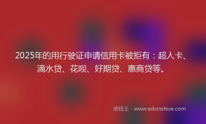 2025年的用行驶证申请信用卡被拒有：超人卡、滴水贷、花呗、好期贷、惠商贷等。