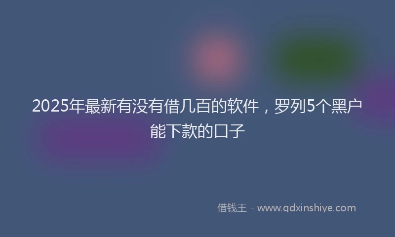 2025年最新有没有借几百的软件，罗列5个黑户能下款的口子