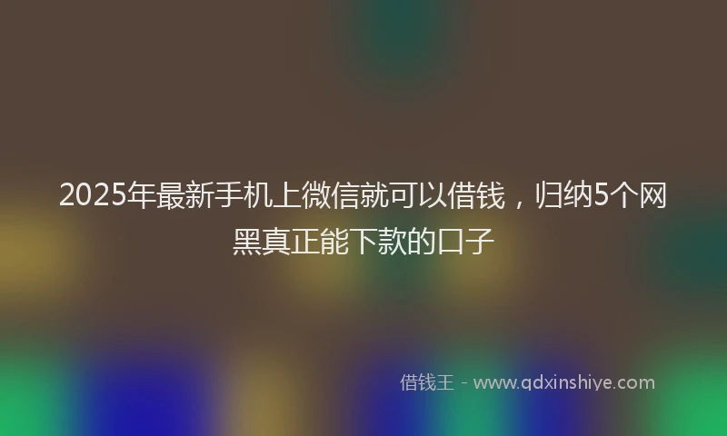 2025年最新手机上微信就可以借钱，归纳5个网黑真正能下款的口子
