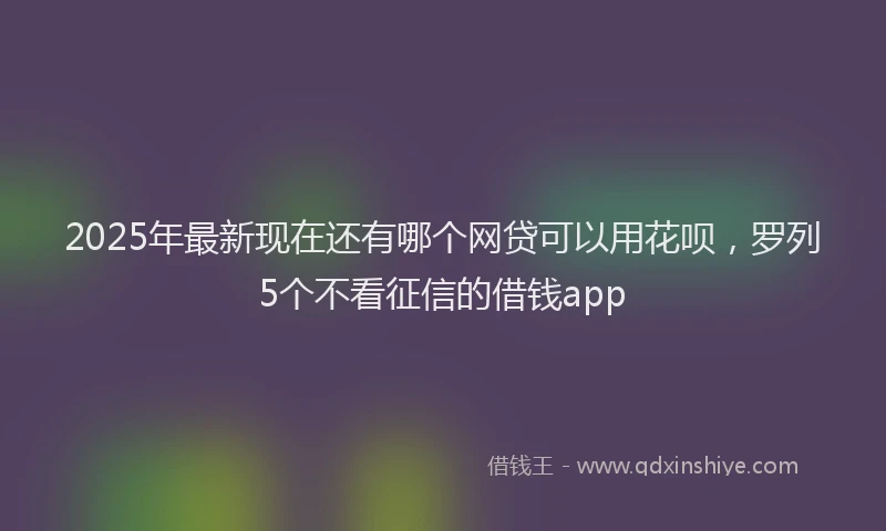 2025年最新现在还有哪个网贷可以用花呗，罗列5个不看征信的借钱app