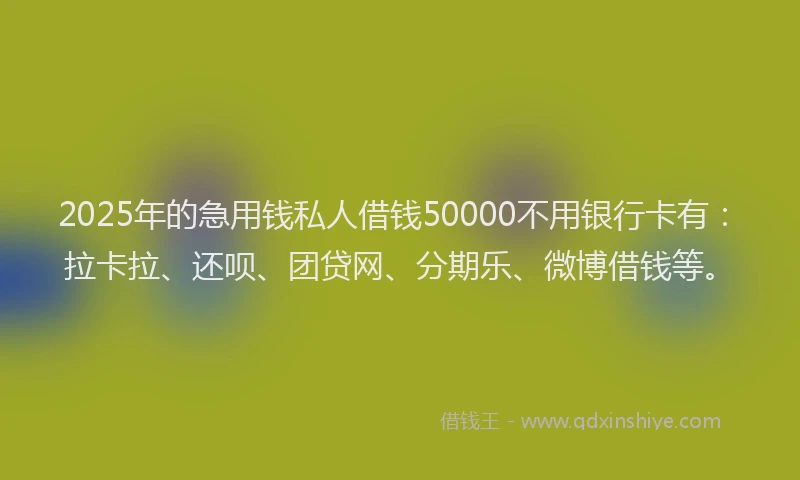 2025年的急用钱私人借钱50000不用银行卡有：拉卡拉、还呗、团贷网、分期乐、微博借钱等。
