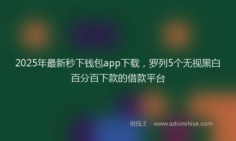 2025年最新秒下钱包app下载，罗列5个无视黑白百分百下款的借款平台