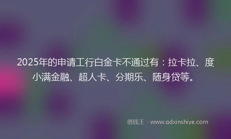 2025年的申请工行白金卡不通过有：拉卡拉、度小满金融、超人卡、分期乐、随身贷等。