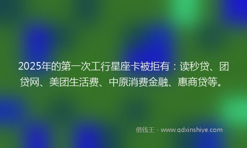 2025年的第一次工行星座卡被拒有：读秒贷、团贷网、美团生活费、中原消费金融、惠商贷等。