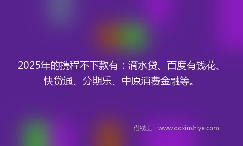 2025年的携程不下款有：滴水贷、百度有钱花、快贷通、分期乐、中原消费金融等。