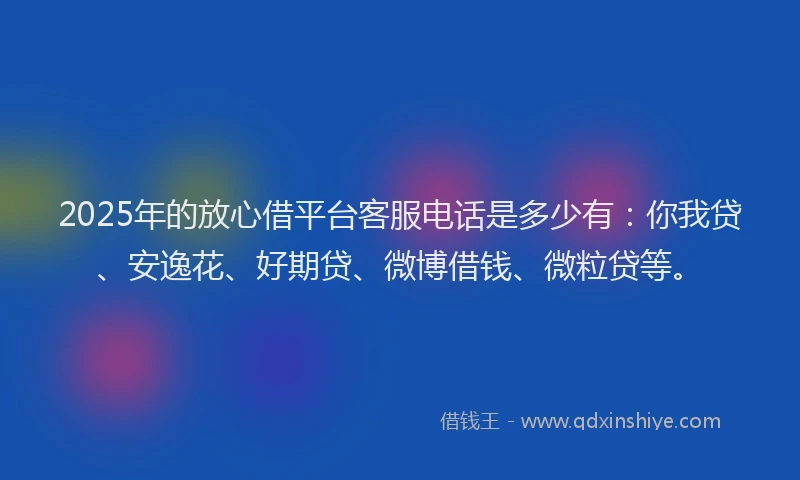 2025年的放心借平台客服电话是多少有：你我贷、安逸花、好期贷、微博借钱、微粒贷等。