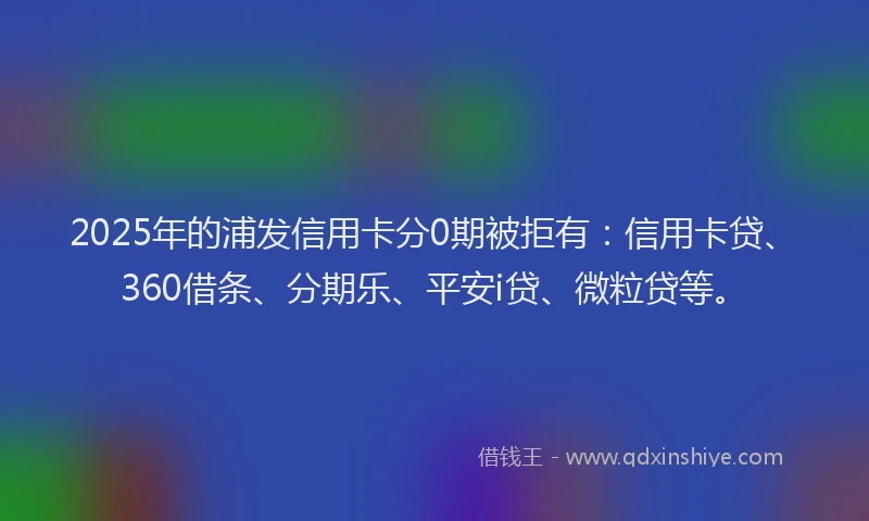 2025年的浦发信用卡分0期被拒有：信用卡贷、360借条、分期乐、平安i贷、微粒贷等。