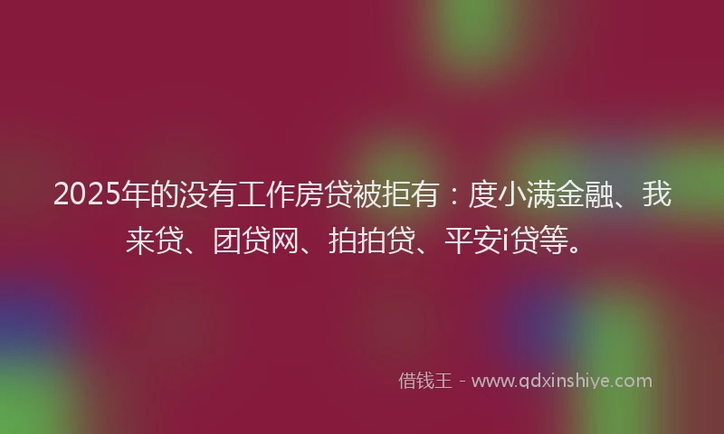 2025年的没有工作房贷被拒有：度小满金融、我来贷、团贷网、拍拍贷、平安i贷等。