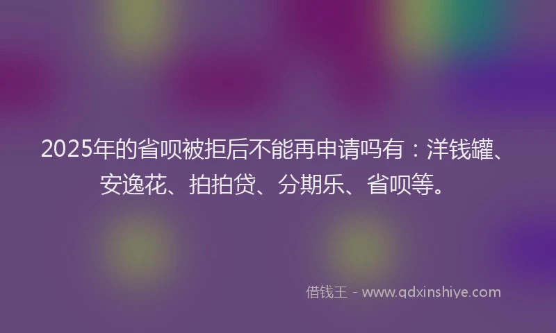 2025年的省呗被拒后不能再申请吗有：洋钱罐、安逸花、拍拍贷、分期乐、省呗等。