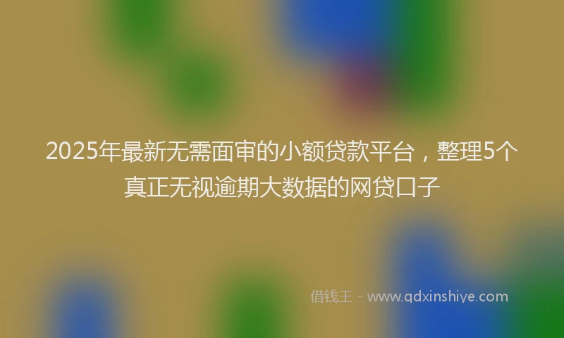2025年最新无需面审的小额贷款平台,整理5个真正无视逾期大数据的网贷口子