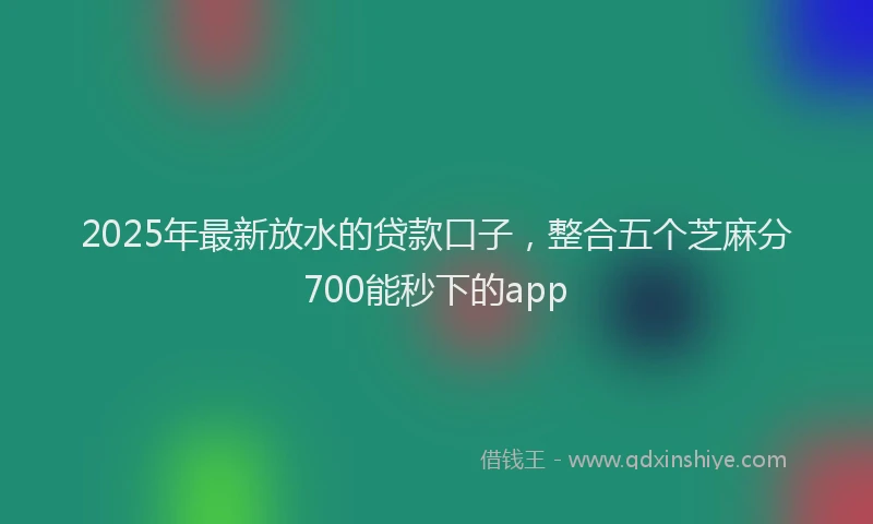 2025年最新放水的贷款口子，整合五个芝麻分700能秒下的app