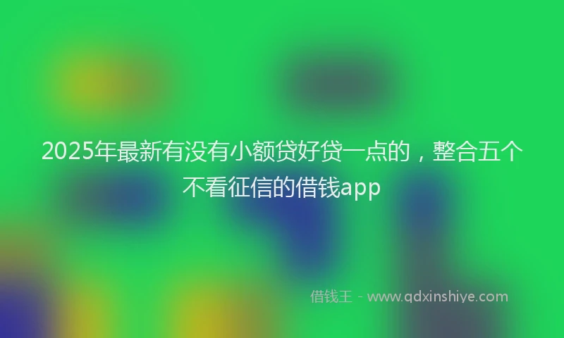2025年最新有没有小额贷好贷一点的，整合五个不看征信的借钱app