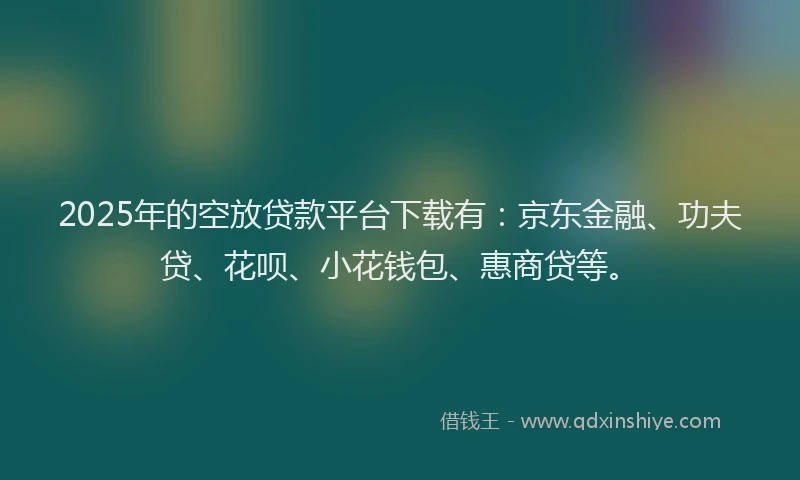 2025年的空放贷款平台下载有：京东金融、功夫贷、花呗、小花钱包、惠商贷等。