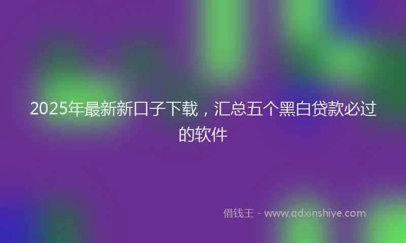 2025年最新新口子下载，汇总五个黑白贷款必过的软件