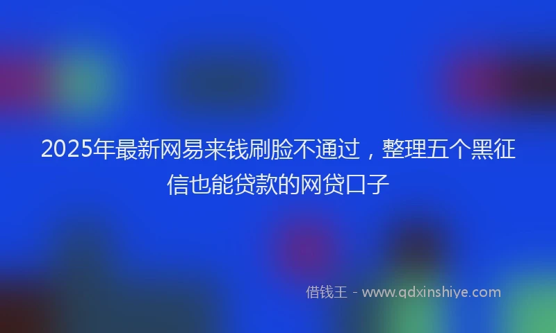2025年最新网易来钱刷脸不通过，整理五个黑征信也能贷款的网贷口子