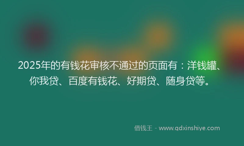 2025年的有钱花审核不通过的页面有：洋钱罐、你我贷、百度有钱花、好期贷、随身贷等。