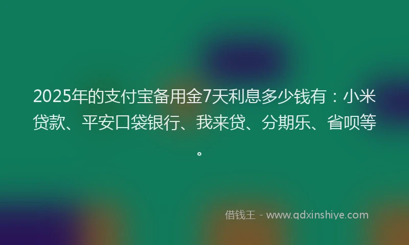 2025年的支付宝备用金7天利息多少钱有：小米贷款、平安口袋银行、我来贷、分期乐、省呗等。