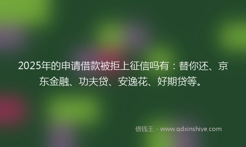 2025年的申请借款被拒上征信吗有：替你还、京东金融、功夫贷、安逸花、好期贷等。