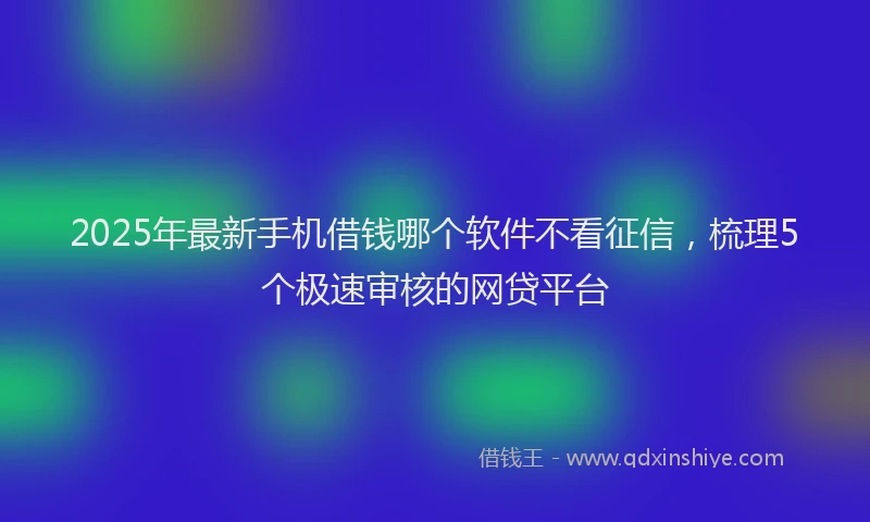 2025年最新手机借钱哪个软件不看征信，梳理5个极速审核的网贷平台