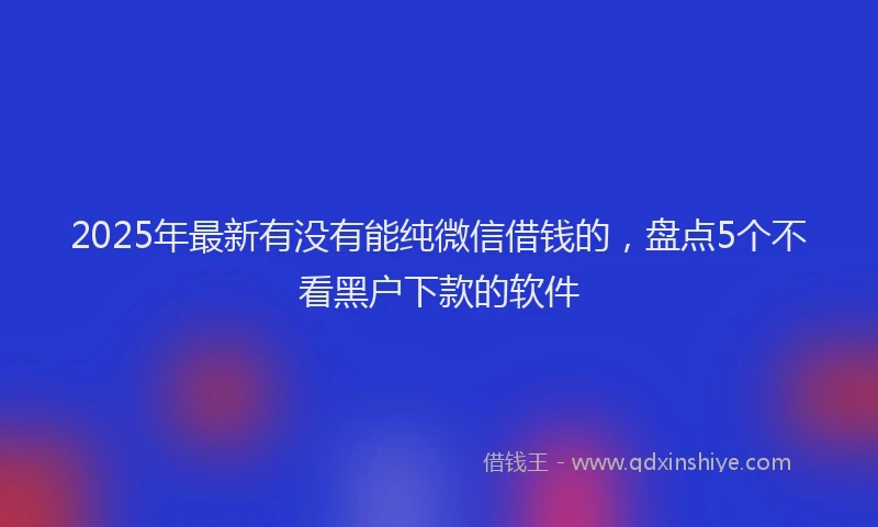 2025年最新有没有能纯微信借钱的，盘点5个不看黑户下款的软件