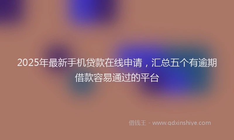 2025年最新手机贷款在线申请，汇总五个有逾期借款容易通过的平台