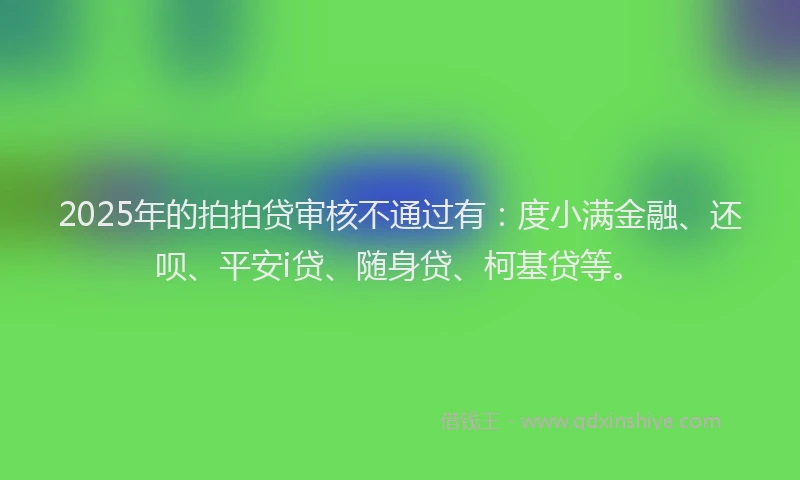 2025年的拍拍贷审核不通过有：度小满金融、还呗、平安i贷、随身贷、柯基贷等。