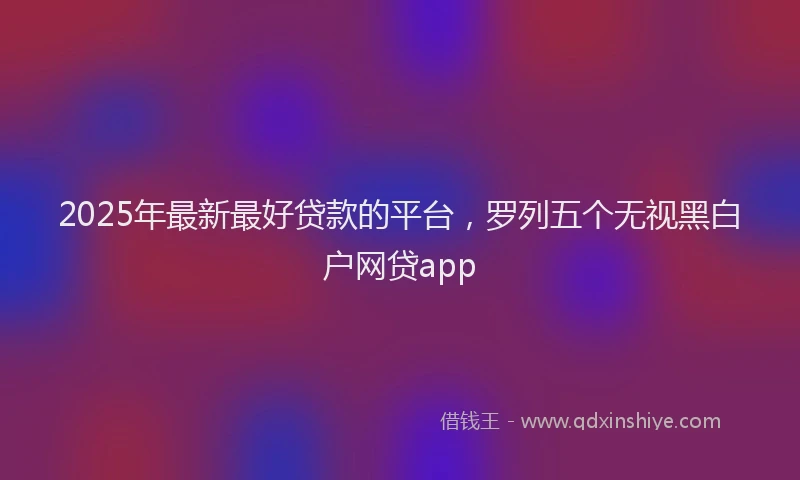 2025年最新最好贷款的平台，罗列五个无视黑白户网贷app