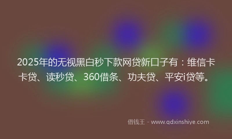 2025年的无视黑白秒下款网贷新口子有：维信卡卡贷、读秒贷、360借条、功夫贷、平安i贷等。