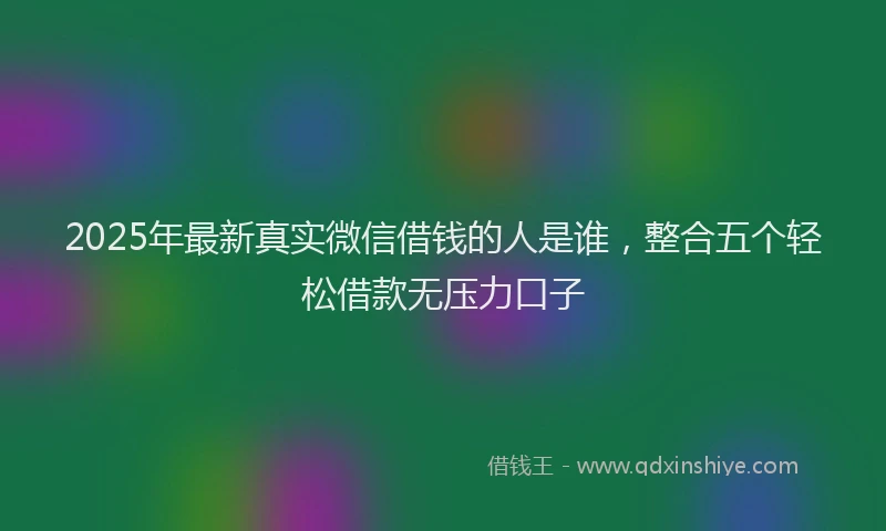 2025年最新真实微信借钱的人是谁，整合五个轻松借款无压力口子