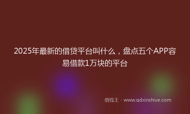 2025年最新的借贷平台叫什么，盘点五个APP容易借款1万块的平台