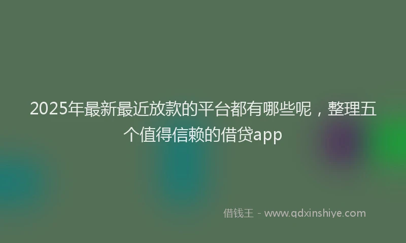2025年最新最近放款的平台都有哪些呢，整理五个值得信赖的借贷app
