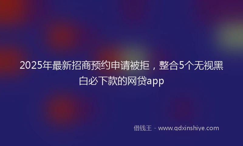 2025年最新招商预约申请被拒，整合5个无视黑白必下款的网贷app