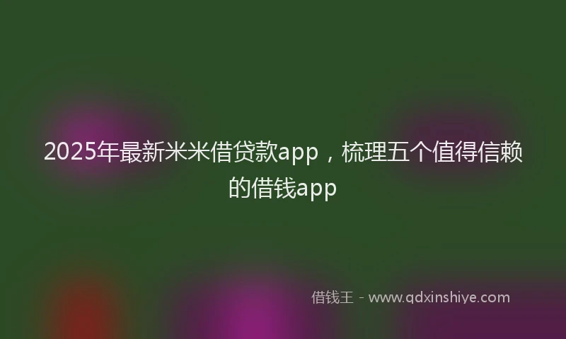 2025年最新米米借贷款app，梳理五个值得信赖的借钱app