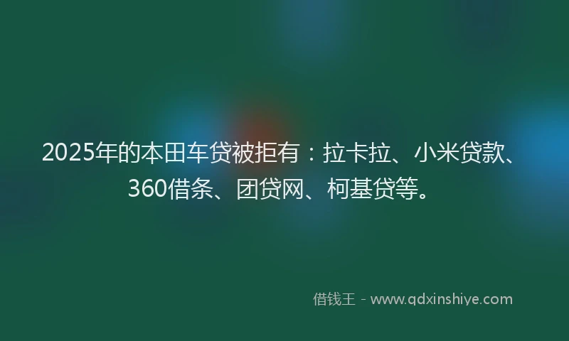 2025年的本田车贷被拒有：拉卡拉、小米贷款、360借条、团贷网、柯基贷等。