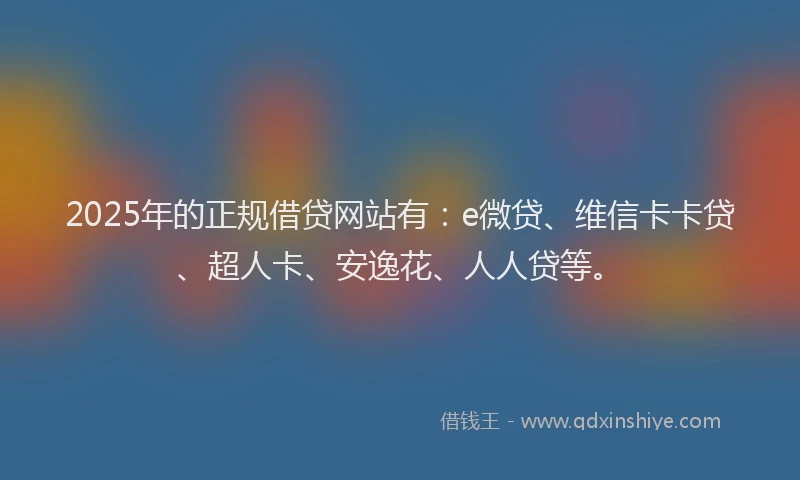 2025年的正规借贷网站有:e微贷、维信卡卡贷、超人卡、安逸花、人人贷等。