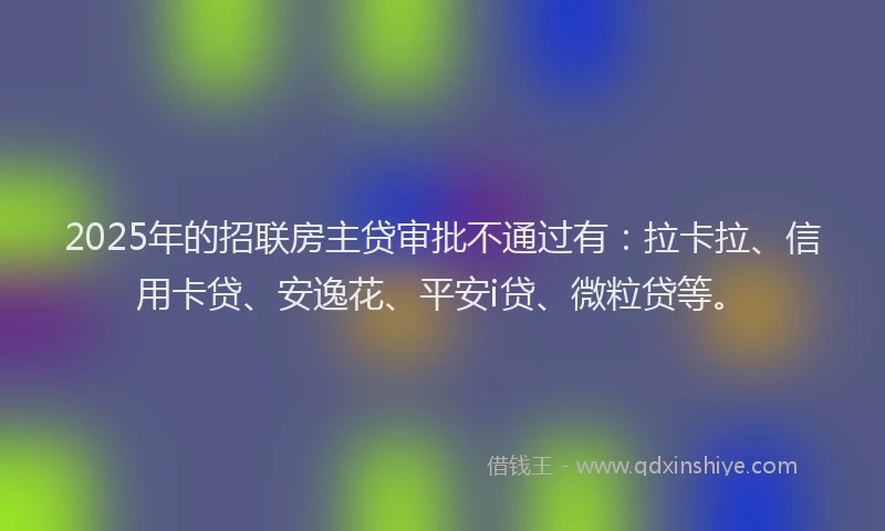2025年的招联房主贷审批不通过有：拉卡拉、信用卡贷、安逸花、平安i贷、微粒贷等。