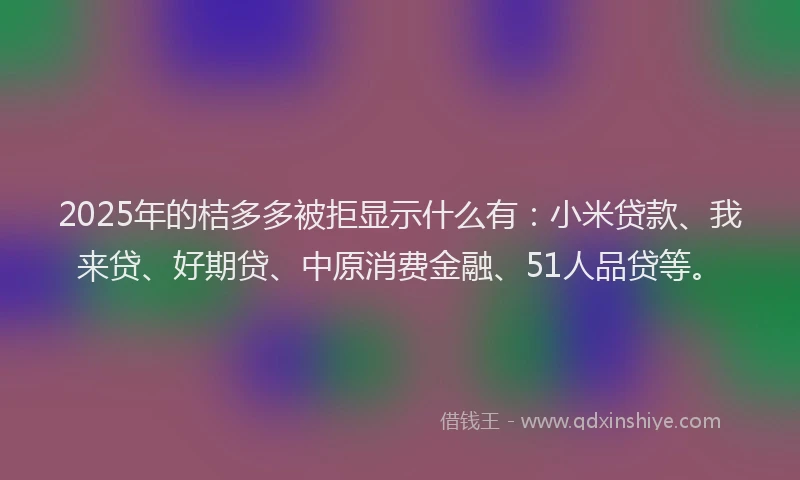 2025年的桔多多被拒显示什么有：小米贷款、我来贷、好期贷、中原消费金融、51人品贷等。